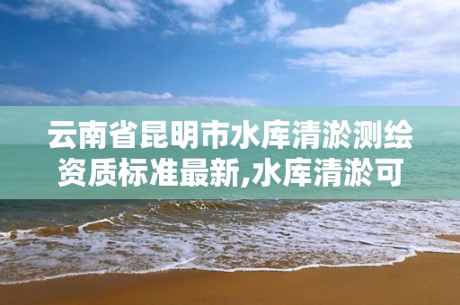 云南省昆明市水庫清淤測繪資質標準最新,水庫清淤可研報告。