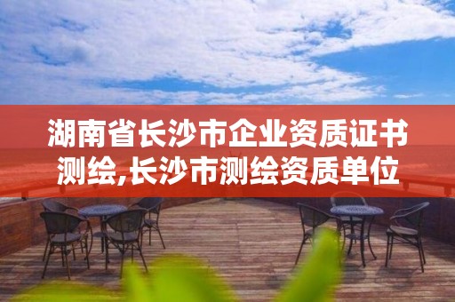 湖南省長(zhǎng)沙市企業(yè)資質(zhì)證書測(cè)繪,長(zhǎng)沙市測(cè)繪資質(zhì)單位名單。