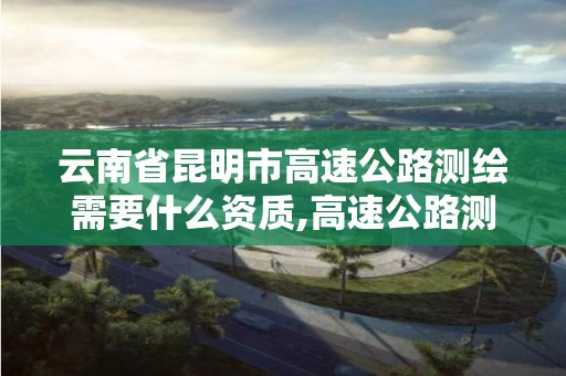 云南省昆明市高速公路測繪需要什么資質(zhì),高速公路測繪做什么的。