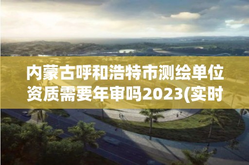 內(nèi)蒙古呼和浩特市測繪單位資質(zhì)需要年審嗎2023(實(shí)時/更新中)