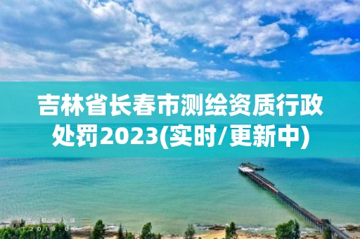 吉林省長春市測繪資質行政處罰2023(實時/更新中)