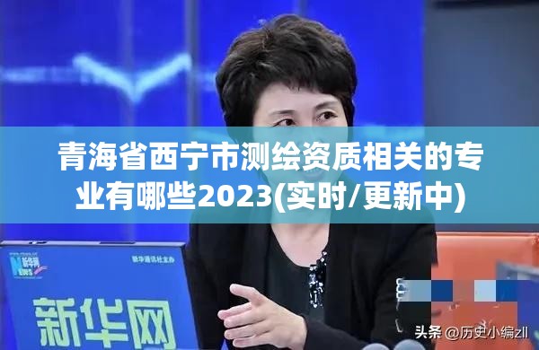 青海省西寧市測(cè)繪資質(zhì)相關(guān)的專業(yè)有哪些2023(實(shí)時(shí)/更新中)