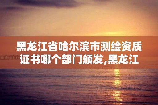 黑龍江省哈爾濱市測繪資質證書哪個部門頒發,黑龍江省測繪資質延期通知。