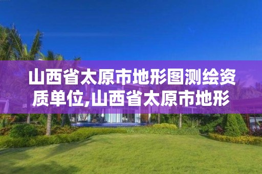 山西省太原市地形圖測繪資質單位,山西省太原市地形圖測繪資質單位有哪些。