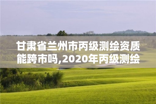 甘肅省蘭州市丙級測繪資質能跨市嗎,2020年丙級測繪資質會取消嗎。