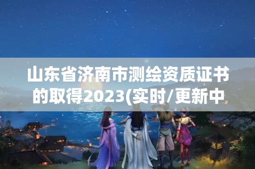 山東省濟南市測繪資質證書的取得2023(實時/更新中)