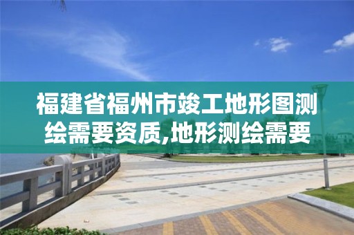 福建省福州市竣工地形圖測繪需要資質,地形測繪需要什么資質。