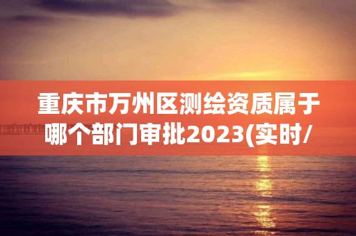 重慶市萬州區(qū)測繪資質(zhì)屬于哪個部門審批2023(實時/更新中)