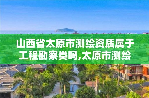 山西省太原市測繪資質屬于工程勘察類嗎,太原市測繪公司的電話是多少。