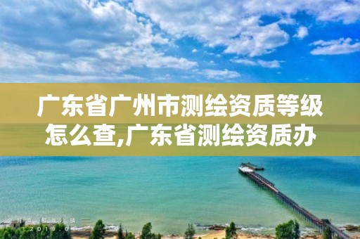 廣東省廣州市測繪資質(zhì)等級怎么查,廣東省測繪資質(zhì)辦理流程。