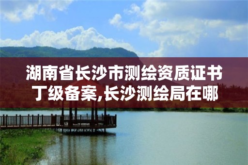 湖南省長(zhǎng)沙市測(cè)繪資質(zhì)證書(shū)丁級(jí)備案,長(zhǎng)沙測(cè)繪局在哪。