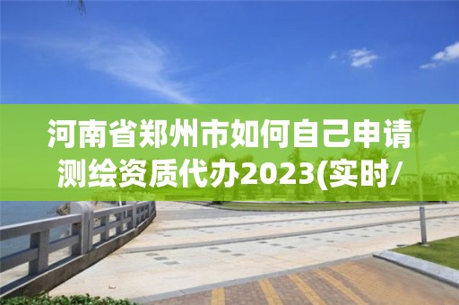 河南省鄭州市如何自己申請測繪資質(zhì)代辦2023(實時/更新中)