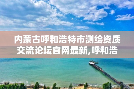 內蒙古呼和浩特市測繪資質交流論壇官網最新,呼和浩特市測繪公司電話。