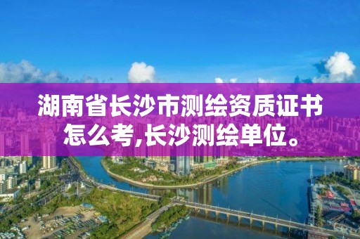 湖南省長沙市測繪資質證書怎么考,長沙測繪單位。