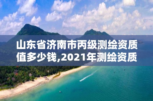 山東省濟南市丙級測繪資質值多少錢,2021年測繪資質丙級申報條件。