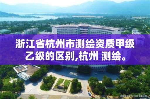 浙江省杭州市測繪資質甲級乙級的區別,杭州 測繪。