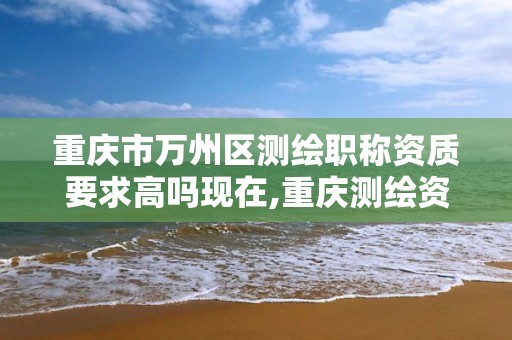 重慶市萬州區測繪職稱資質要求高嗎現在,重慶測繪資質如何辦理。