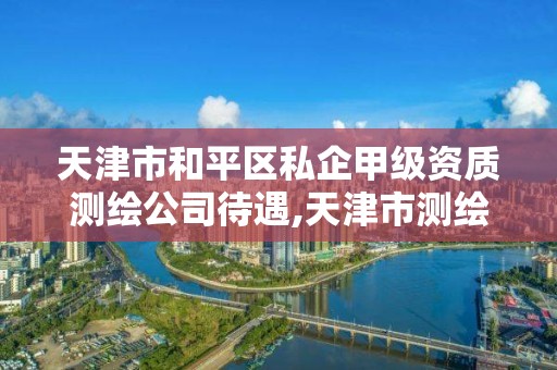 天津市和平區私企甲級資質測繪公司待遇,天津市測繪院有限公司還是事業單位嗎。