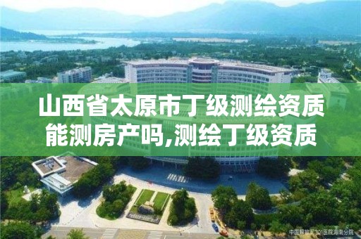 山西省太原市丁級測繪資質能測房產嗎,測繪丁級資質申報條件。