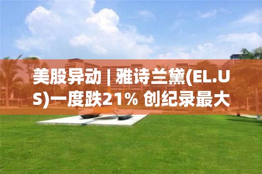 美股異動 | 雅詩蘭黛(EL.US)一度跌21% 創紀錄最大盤中跌幅