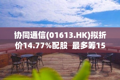 協同通信(01613.HK)擬折價14.77%配股  最多籌1500萬港元