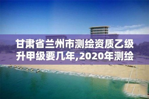 甘肅省蘭州市測繪資質乙級升甲級要幾年,2020年測繪資質乙級需要什么條件。