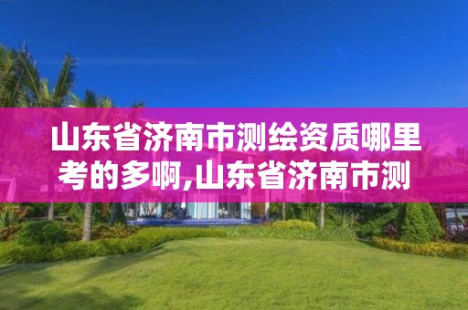 山東省濟南市測繪資質哪里考的多啊,山東省濟南市測繪資質哪里考的多啊多少錢。