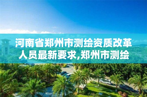 河南省鄭州市測繪資質改革人員最新要求,鄭州市測繪院。