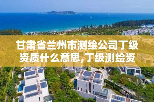 甘肅省蘭州市測繪公司丁級資質什么意思,丁級測繪資質執業范圍。