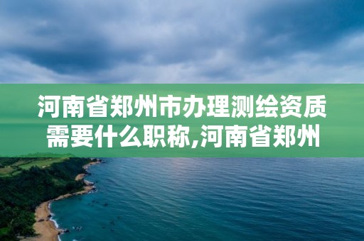 河南省鄭州市辦理測繪資質需要什么職稱,河南省鄭州市辦理測繪資質需要什么職稱呢。