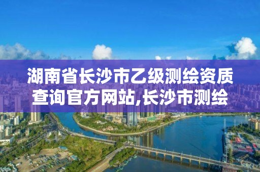 湖南省長沙市乙級測繪資質查詢官方網站,長沙市測繪資質單位名單。