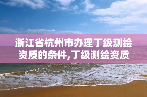 浙江省杭州市辦理丁級測繪資質的條件,丁級測繪資質業務范圍。