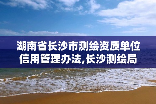 湖南省長沙市測繪資質單位信用管理辦法,長沙測繪局。