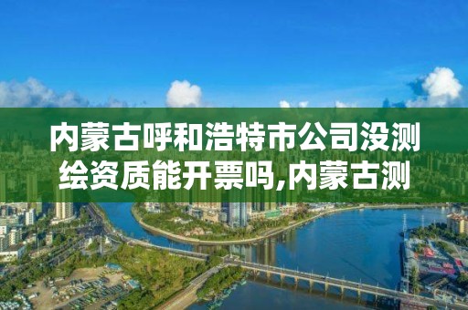 內蒙古呼和浩特市公司沒測繪資質能開票嗎,內蒙古測繪資質單位名錄。