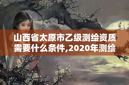 山西省太原市乙級測繪資質需要什么條件,2020年測繪資質乙級需要什么條件。