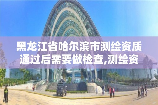 黑龍江省哈爾濱市測繪資質通過后需要做檢查,測繪資質證書有效期幾年。