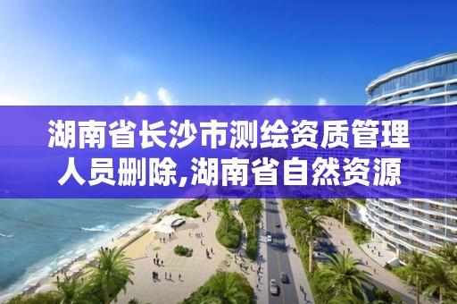 湖南省長沙市測繪資質管理人員刪除,湖南省自然資源廳關于延長測繪資質證書有效期的公告。