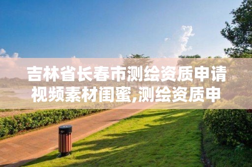 吉林省長(zhǎng)春市測(cè)繪資質(zhì)申請(qǐng)視頻素材閨蜜,測(cè)繪資質(zhì)申請(qǐng)表范文。