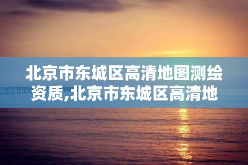 北京市東城區高清地圖測繪資質,北京市東城區高清地圖測繪資質查詢。