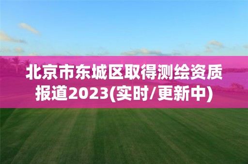 北京市東城區取得測繪資質報道2023(實時/更新中)