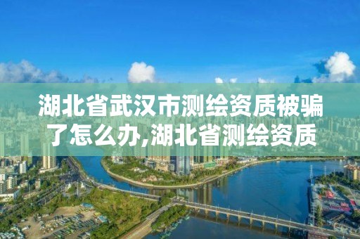 湖北省武漢市測繪資質被騙了怎么辦,湖北省測繪資質申請。