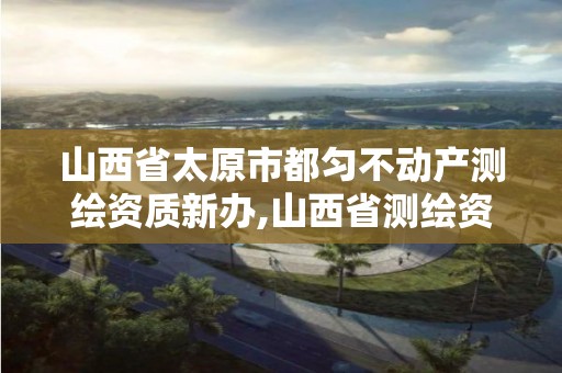 山西省太原市都勻不動產測繪資質新辦,山西省測繪資質2020。