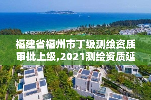 福建省福州市丁級測繪資質審批上級,2021測繪資質延期公告福建省。