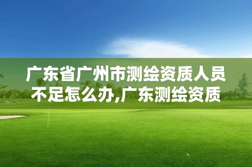 廣東省廣州市測繪資質人員不足怎么辦,廣東測繪資質延期文件。