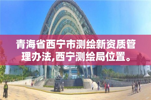 青海省西寧市測繪新資質管理辦法,西寧測繪局位置。