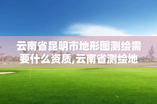 云南省昆明市地形圖測繪需要什么資質,云南省測繪地理信息科技發展有限公司是國企嗎。