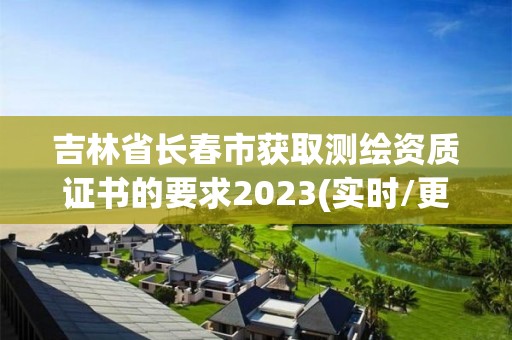 吉林省長春市獲取測繪資質證書的要求2023(實時/更新中)