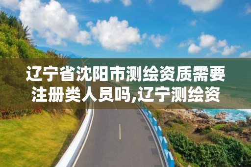 遼寧省沈陽市測繪資質需要注冊類人員嗎,遼寧測繪資質單位。