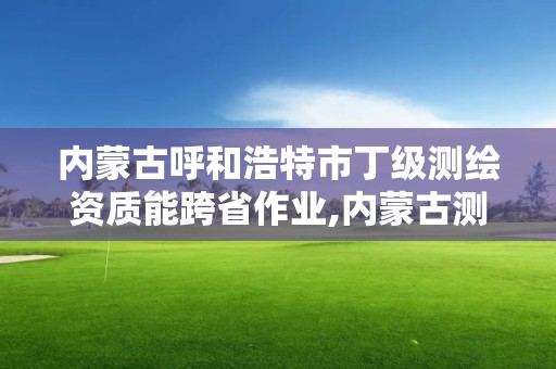 內蒙古呼和浩特市丁級測繪資質能跨省作業,內蒙古測繪資質單位名錄。