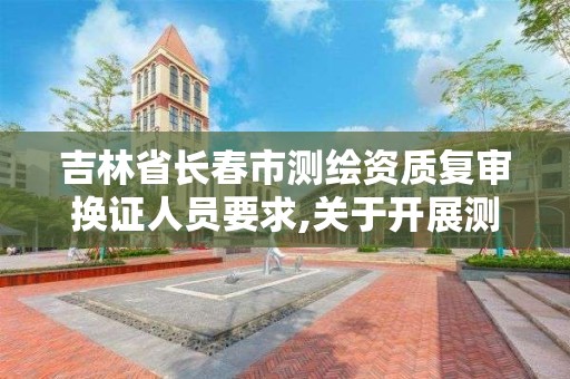 吉林省長春市測繪資質復審換證人員要求,關于開展測繪資質復審換證工作的通知。